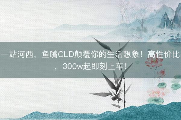 一站河西，鱼嘴CLD颠覆你的生活想象！高性价比，300w起即刻上车！