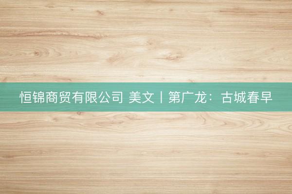 恒锦商贸有限公司 美文丨第广龙：古城春早