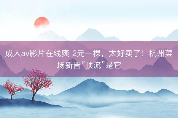 成人av影片在线爽 2元一棵，太好卖了！杭州菜场新晋“顶流”是它