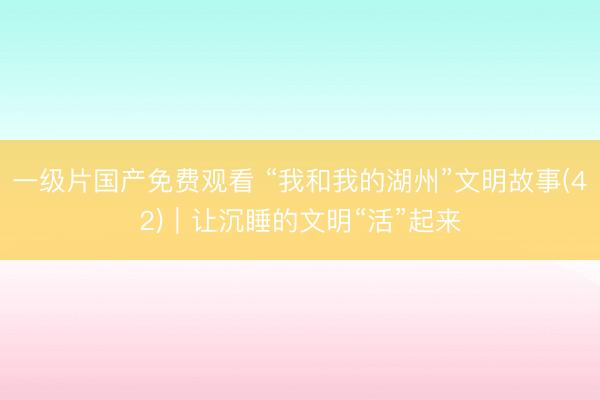 一级片国产免费观看 “我和我的湖州”文明故事(42)｜让沉睡的文明“活”起来