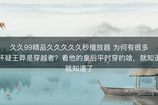 久久99精品久久久久久秒播放器 为何有很多人怀疑王莽是穿越者？看他的皇后平时穿的啥，就知道了