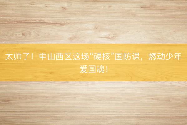 太帅了！中山西区这场“硬核”国防课，燃动少年爱国魂！