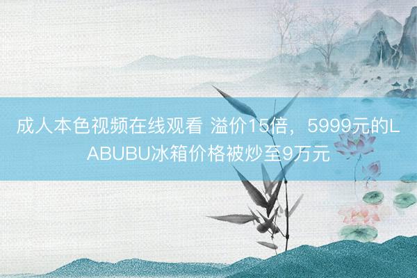 成人本色视频在线观看 溢价15倍，5999元的LABUBU冰箱价格被炒至9万元