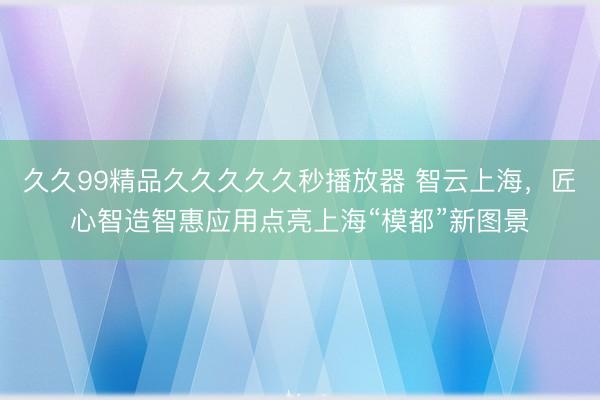 久久99精品久久久久久秒播放器 智云上海，匠心智造智惠应用点亮上海“模都”新图景