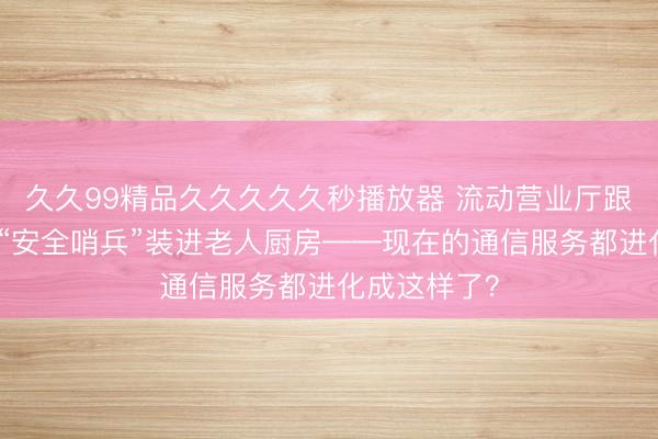 久久99精品久久久久久秒播放器 流动营业厅跟着牛羊走，“安全哨兵”装进老人厨房——现在的通信服务都进化成这样了？