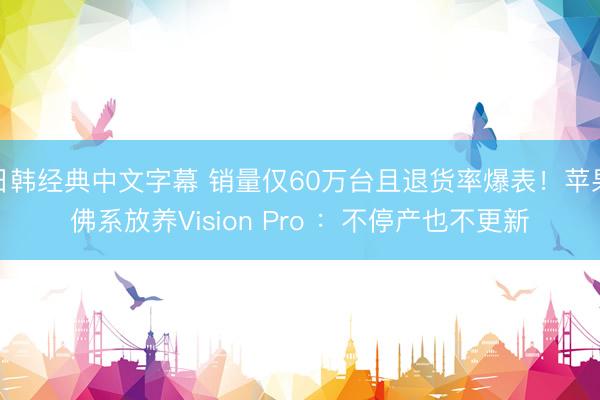 日韩经典中文字幕 销量仅60万台且退货率爆表！苹果佛系放养Vision Pro ：不停产也不更新
