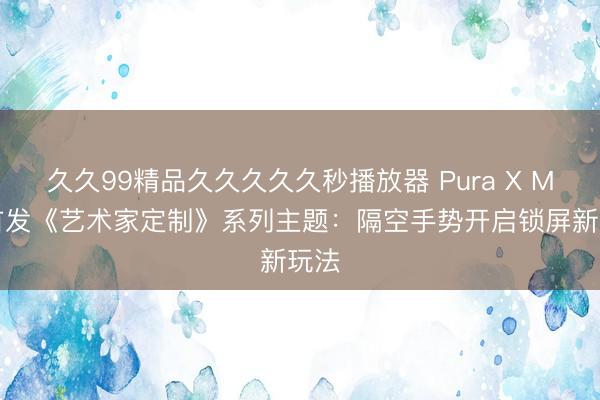 久久99精品久久久久久秒播放器 Pura X Max首发《艺术家定制》系列主题：隔空手势开启锁屏新玩法