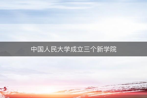 中国人民大学成立三个新学院