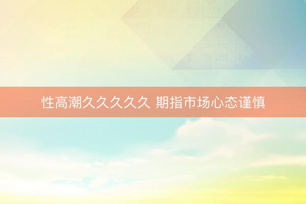 性高潮久久久久久 期指市场心态谨慎