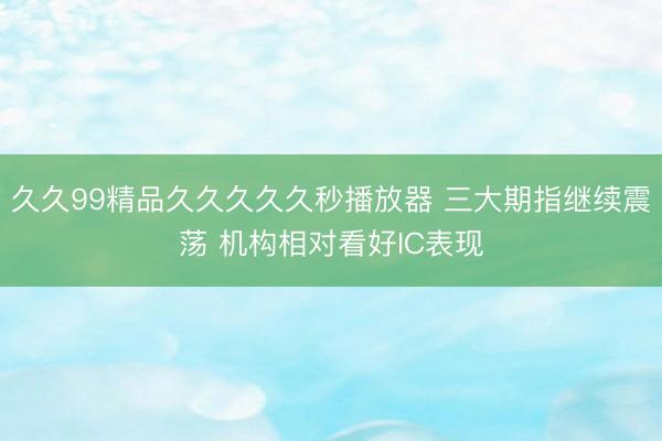久久99精品久久久久久秒播放器 三大期指继续震荡 机构相对看好IC表现