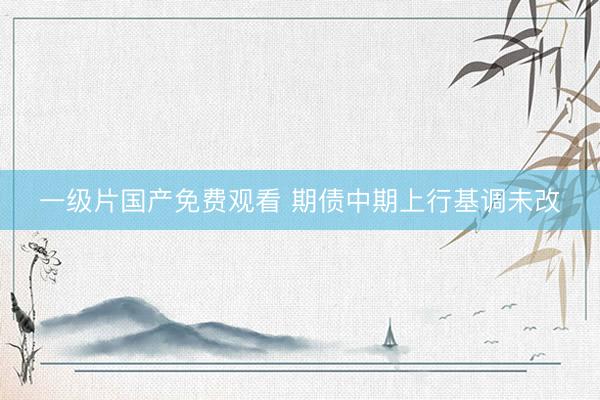 一级片国产免费观看 期债中期上行基调未改