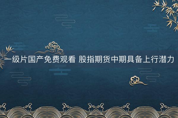 一级片国产免费观看 股指期货中期具备上行潜力