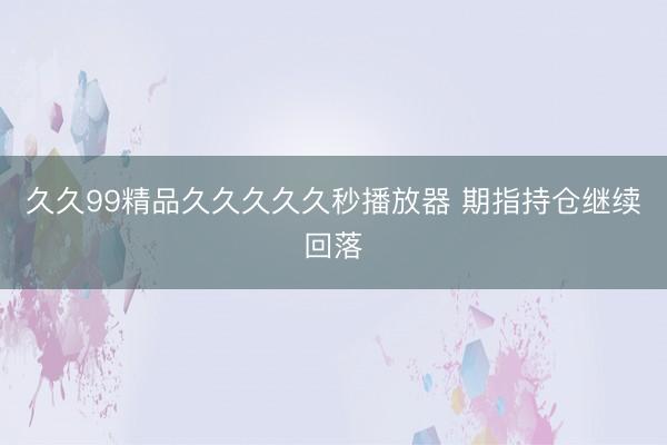 久久99精品久久久久久秒播放器 期指持仓继续回落