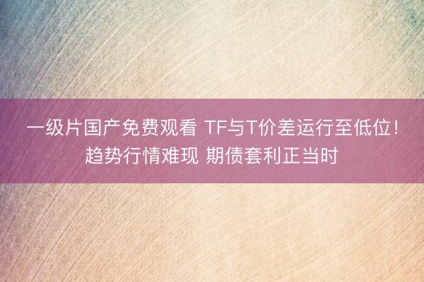 一级片国产免费观看 TF与T价差运行至低位！趋势行情难现 期债套利正当时