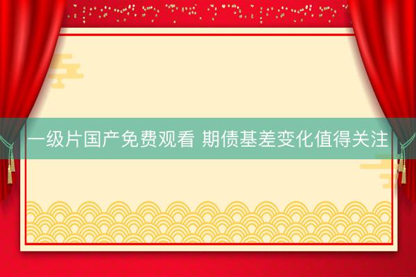 一级片国产免费观看 期债基差变化值得关注