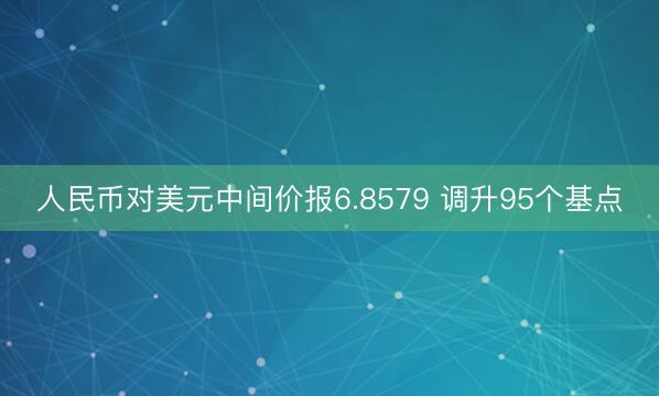 人民币对美元中间价报6.8579 调升95个基点