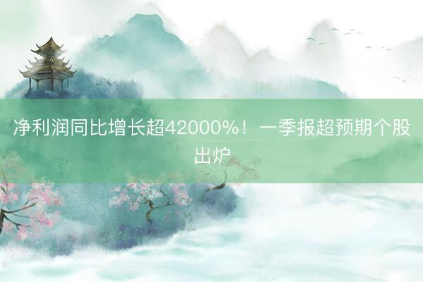 净利润同比增长超42000%！一季报超预期个股出炉
