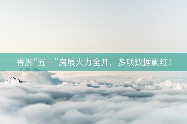 香洲“五一”房展火力全开，多项数据飘红！