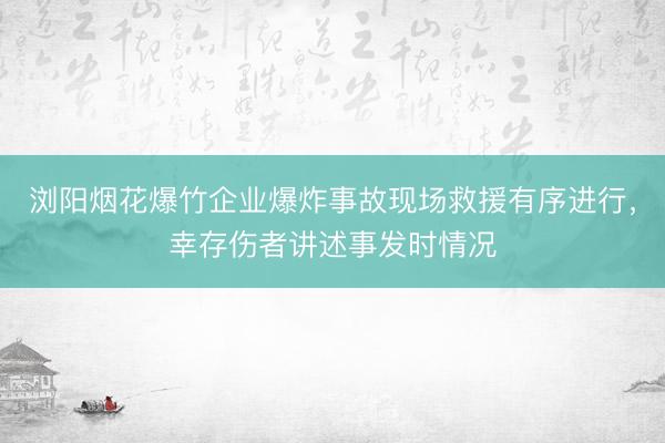 浏阳烟花爆竹企业爆炸事故现场救援有序进行，幸存伤者讲述事发时情况