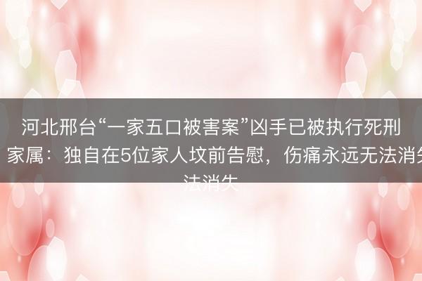 河北邢台“一家五口被害案”凶手已被执行死刑，家属：独自在5位家人坟前告慰，伤痛永远无法消失
