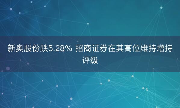 新奥股份跌5.28% 招商证券在其高位维持增持评级