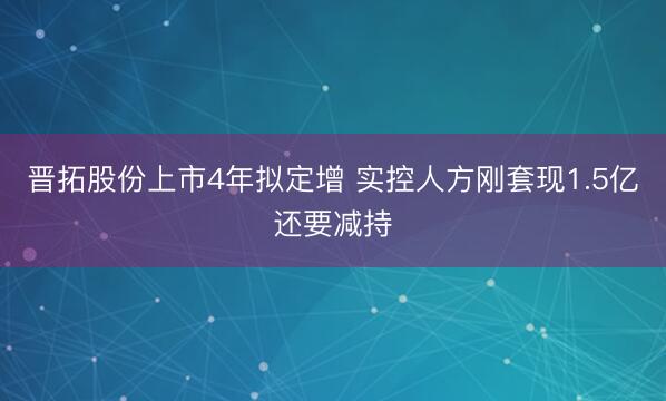 晋拓股份上市4年拟定增 实控人方刚套现1.5亿还要减持