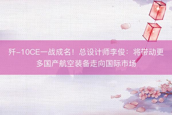 歼-10CE一战成名！总设计师李俊：将带动更多国产航空装备走向国际市场