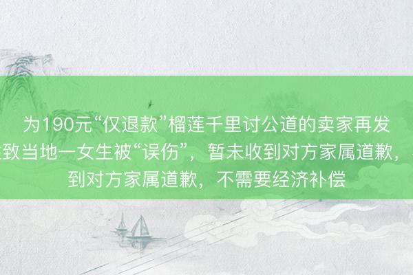 为190元“仅退款”榴莲千里讨公道的卖家再发声：买家用化姓致当地一女生被“误伤”，暂未收到对方家属道歉，不需要经济补偿