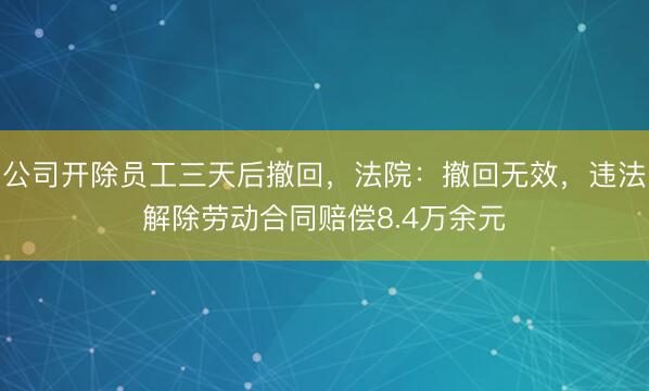 公司开除员工三天后撤回，法院：撤回无效，违法解除劳动合同赔偿8.4万余元