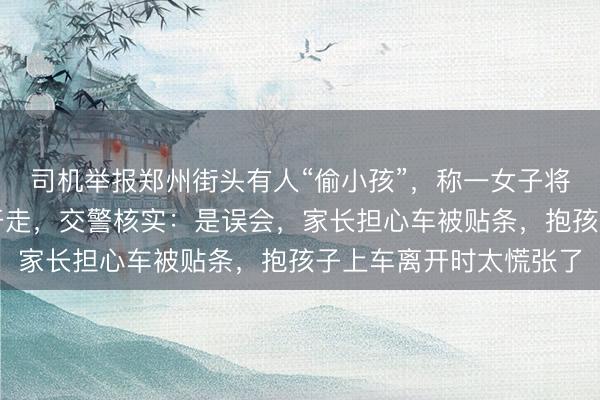 司机举报郑州街头有人“偷小孩”，称一女子将路边小孩抱上车迅速开走，交警核实：是误会，家长担心车被贴条，抱孩子上车离开时太慌张了