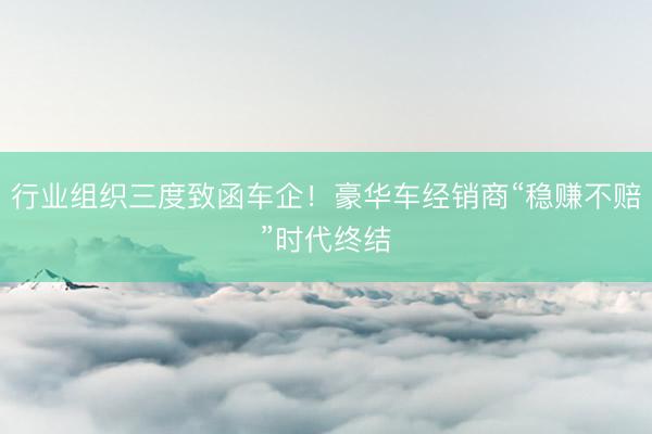 行业组织三度致函车企！豪华车经销商“稳赚不赔”时代终结