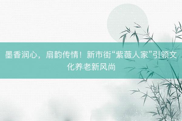 墨香润心，扇韵传情！新市街“紫薇人家”引领文化养老新风尚