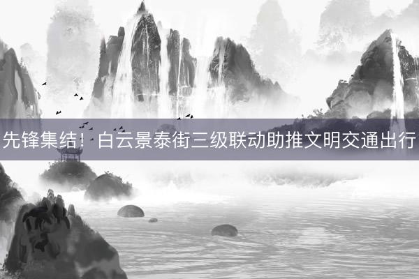 先锋集结！白云景泰街三级联动助推文明交通出行