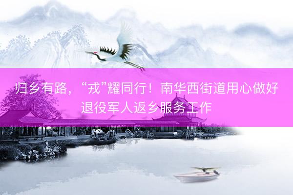 归乡有路，“戎”耀同行！南华西街道用心做好退役军人返乡服务工作