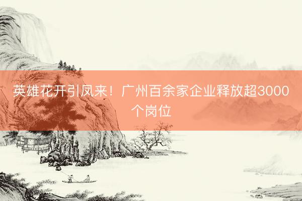 英雄花开引凤来！广州百余家企业释放超3000个岗位
