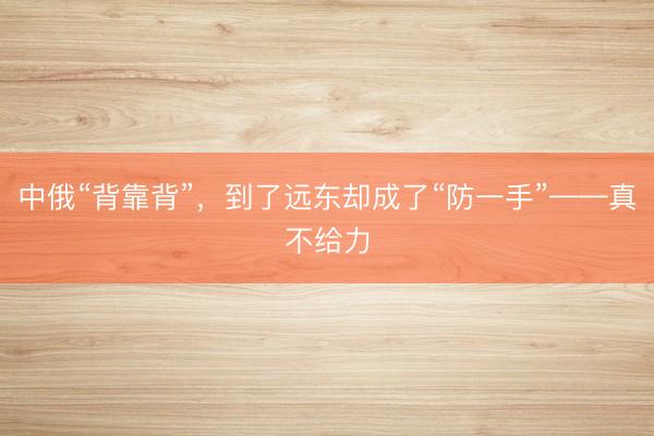 中俄“背靠背”，到了远东却成了“防一手”——真不给力