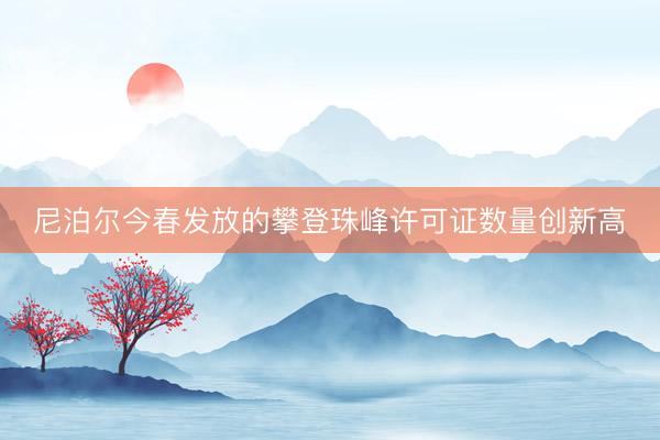 尼泊尔今春发放的攀登珠峰许可证数量创新高