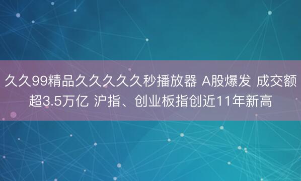 久久99精品久久久久久秒播放器 A股爆发 成交额超3.5万亿 沪指、创业板指创近11年新高
