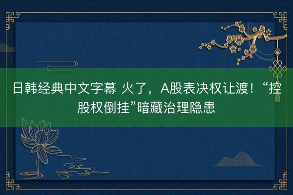 日韩经典中文字幕 火了，A股表决权让渡！“控股权倒挂”暗藏治理隐患