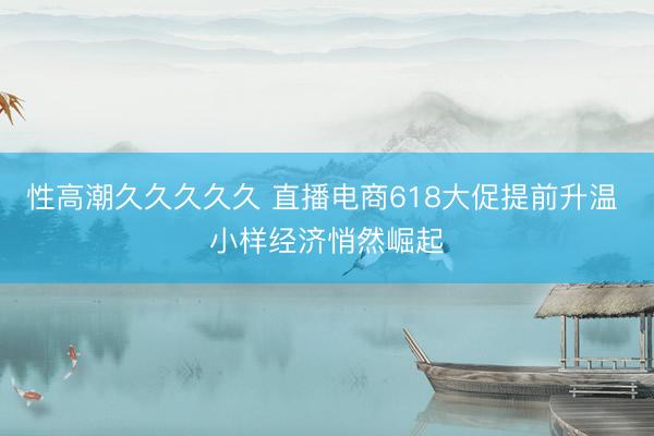 性高潮久久久久久 直播电商618大促提前升温 小样经济悄然崛起