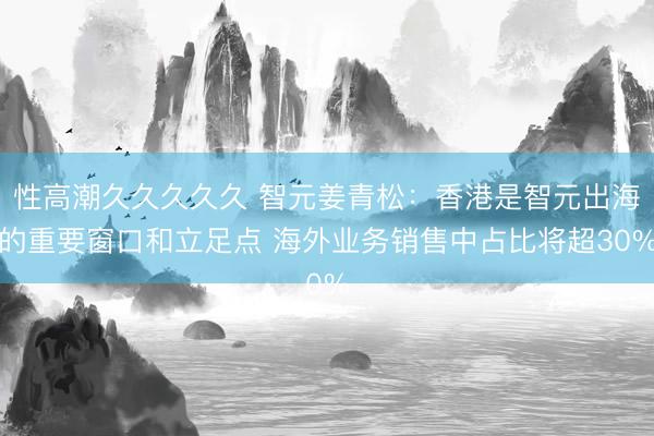 性高潮久久久久久 智元姜青松：香港是智元出海的重要窗口和立足点 海外业务销售中占比将超30%