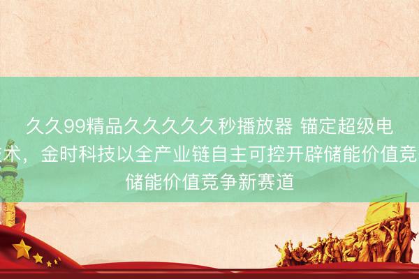 久久99精品久久久久久秒播放器 锚定超级电容核心技术，金时科技以全产业链自主可控开辟储能价值竞争新赛道