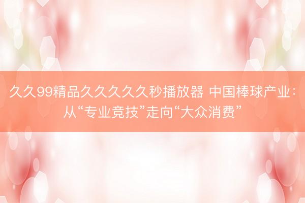 久久99精品久久久久久秒播放器 中国棒球产业：从“专业竞技”走向“大众消费”