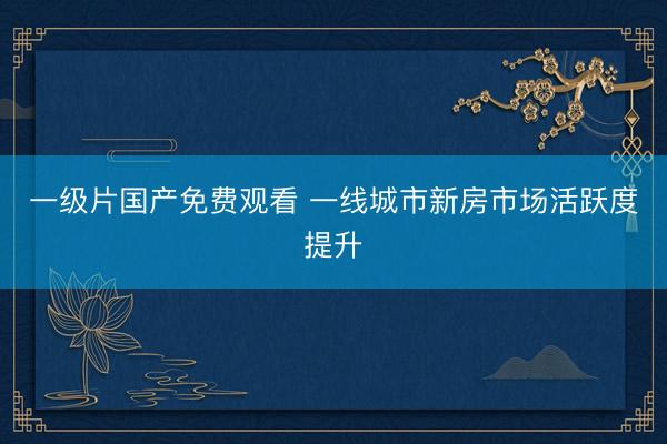 一级片国产免费观看 一线城市新房市场活跃度提升