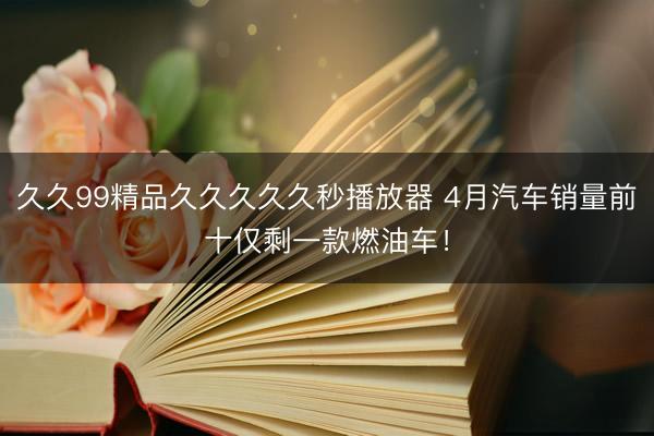 久久99精品久久久久久秒播放器 4月汽车销量前十仅剩一款燃油车！