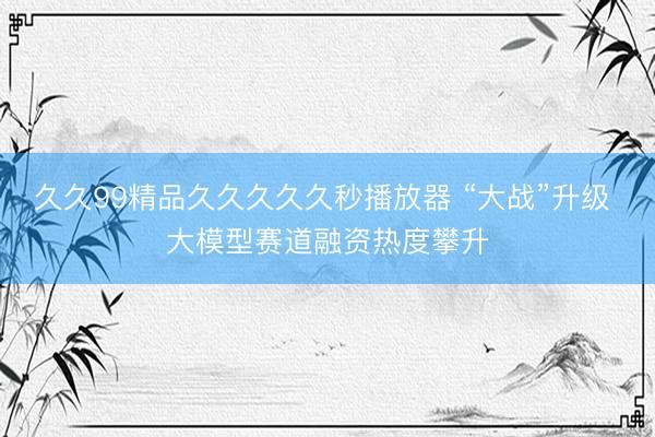 久久99精品久久久久久秒播放器 “大战”升级 大模型赛道融资热度攀升
