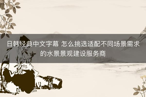 日韩经典中文字幕 怎么挑选适配不同场景需求的水景景观建设服务商