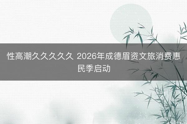 性高潮久久久久久 2026年成德眉资文旅消费惠民季启动
