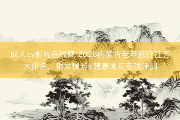 成人av影片在线爽 2026内蒙古老年旅行社五大排名，银发慢游+健康顾问专项评测