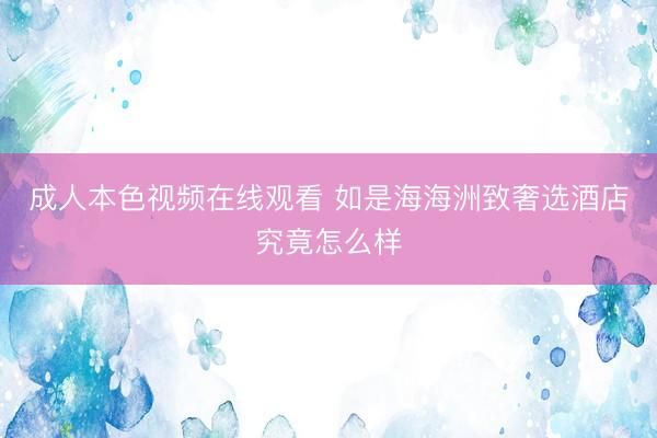 成人本色视频在线观看 如是海海洲致奢选酒店究竟怎么样